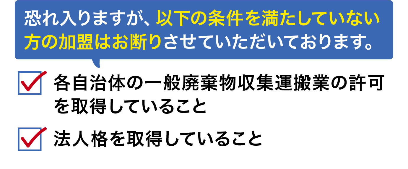 恐れ入りますが、以下の条件を満たしていない方の加盟はお断りさせていただいております。各自治体の一般廃棄物収集運搬業の許可を取得していること,法人格を取得していること
