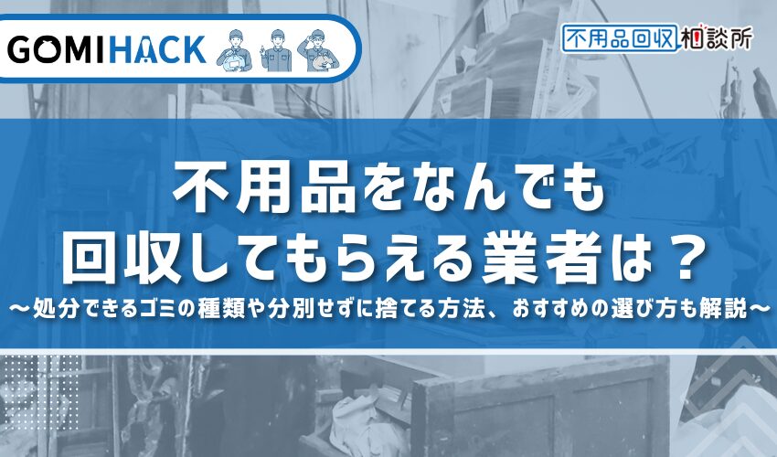 不用品をなんでも回収してもらえる業者は？処分できるゴミの種類や分別せずに捨てる方法、おすすめの選び方も解説